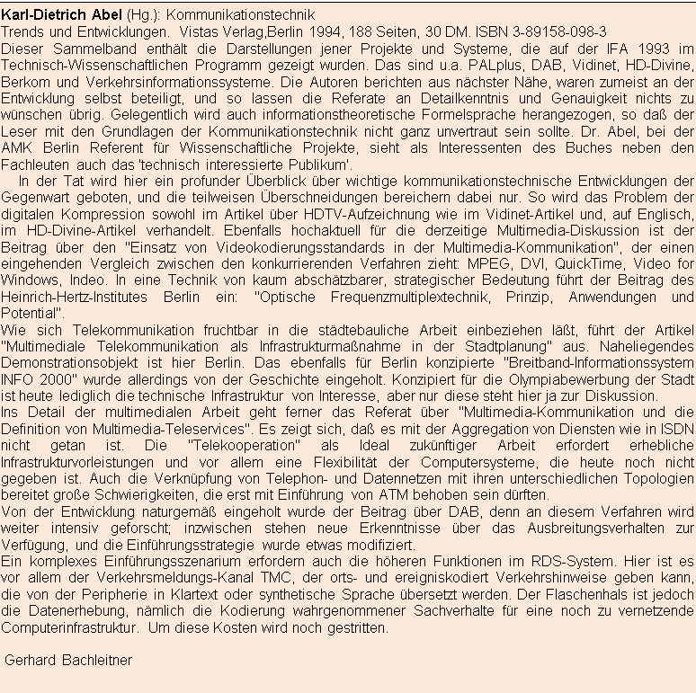 Textfeld: Karl-Dietrich Abel (Hg.): Kommunikationstechnik
Trends und Entwicklungen. Vistas Verlag,Berlin 1994, 188 Seiten, 30 DM. ISBN 3-89158-098-3
Dieser Sammelband enthlt die Darstellungen jener Projekte und Systeme, die auf der IFA 1993 im Tech-nisch-Wissenschaftlichen Programm gezeigt wurden. Das sind u.a. PALplus, DAB, Vidinet, HD-Divine, Ber-kom und Verkehrsinformationssysteme. Die Autoren berichten aus nchster Nhe, waren zumeist an der Entwicklung selbst beteiligt, und so lassen die Referate an Detailkenntnis und Genauigkeit nichts zu wn-schen brig. Gelegentlich wird auch informationstheoretische Formelsprache herangezogen, so da der Le-ser mit den Grundlagen der Kommunikationstechnik nicht ganz unvertraut sein sollte. Dr. Abel, bei der AMK Berlin Referent fr Wissenschaftliche Projekte, sieht als Interessenten des Buches neben den Fachleuten auch das 'technisch interessierte Publikum'.
     In der Tat wird hier ein profunder berblick ber wichtige kommunikationstechnische Entwicklungen der Gegenwart geboten, und die teilweisen berschneidungen bereichern dabei nur. So wird das Problem der digitalen Kompression sowohl im Artikel ber HDTV-Aufzeichnung wie im Vidinet-Artikel und, auf Englisch, im HD-Divine-Artikel verhandelt. Ebenfalls hochaktuell fr die derzeitige Multimedia-Diskussion ist der Bei-trag ber den "Einsatz von Videokodierungsstandards in der Multimedia-Kommunikation", der einen einge-henden Vergleich zwischen den konkurrierenden Verfahren zieht: MPEG, DVI, QuickTime, Video for Windows, Indeo. In eine Technik von kaum abschtzbarer, strategischer Bedeutung fhrt der Beitrag des Heinrich-Hertz-Institutes Berlin ein: "Optische Frequenzmultiplextechnik, Prinzip, Anwendungen und Potenti-al".
Wie sich Telekommunikation fruchtbar in die stdtebauliche Arbeit einbeziehen lt, fhrt der Artikel "Multi-mediale Telekommunikation als Infrastrukturmanahme in der Stadtplanung" aus. Naheliegendes Demonst-rationsobjekt ist hier Berlin. Das ebenfalls fr Berlin konzipierte "Breitband-Informationssystem INFO 2000" wurde allerdings von der Geschichte eingeholt. Konzipiert fr die Olympiabewerbung der Stadt ist heute le-diglich die technische Infrastruktur von Interesse, aber nur diese steht hier ja zur Diskussion.
Ins Detail der multimedialen Arbeit geht ferner das Referat ber "Multimedia-Kommunikation und die Defini-tion von Multimedia-Teleservices". Es zeigt sich, da es mit der Aggregation von Diensten wie in ISDN nicht getan ist. Die "Telekooperation" als Ideal zuknftiger Arbeit erfordert erhebliche Infrastrukturvorleistungen und vor allem eine Flexibilitt der Computersysteme, die heute noch nicht gegeben ist. Auch die Verknpfung von Telephon- und Datennetzen mit ihren unterschiedlichen Topologien bereitet groe Schwierigkeiten, die erst mit Einfhrung von ATM behoben sein drften.
Von der Entwicklung naturgem eingeholt wurde der Beitrag ber DAB, denn an diesem Verfahren wird weiter intensiv geforscht; inzwischen stehen neue Erkenntnisse ber das Ausbreitungsverhalten zur Verf-gung, und die Einfhrungsstrategie wurde etwas modifiziert.
Ein komplexes Einfhrungsszenarium erfordern auch die hheren Funktionen im RDS-System. Hier ist es vor allem der Verkehrsmeldungs-Kanal TMC, der orts- und ereigniskodiert Verkehrshinweise geben kann, die von der Peripherie in Klartext oder synthetische Sprache bersetzt werden. Der Flaschenhals ist jedoch die Datenerhebung, nmlich die Kodierung wahrgenommener Sachverhalte fr eine noch zu vernetzende Com-puterinfrastruktur. Um diese Kosten wird noch gestritten.

 Gerhard Bachleitner

